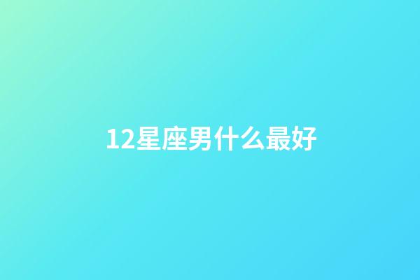 12星座男什么最好-第1張-星座運勢-玄機派