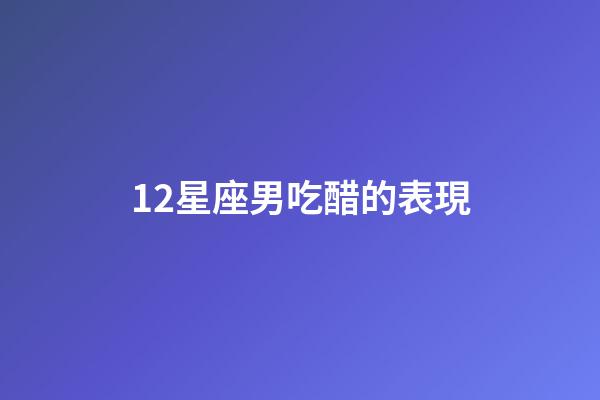 12星座男吃醋的表現-第1張-星座運勢-玄機派