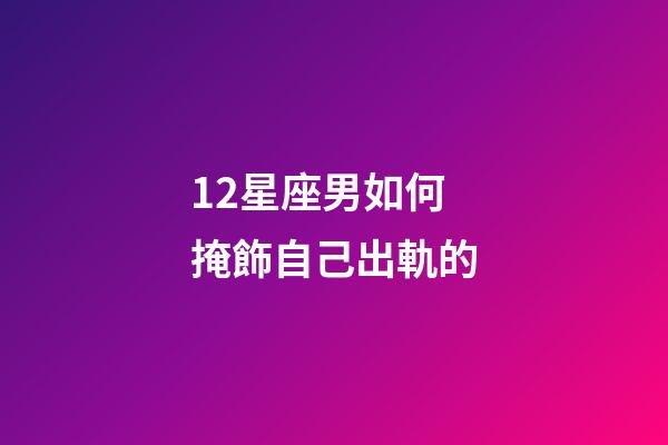 12星座男如何掩飾自己出軌的-第1張-星座運勢-玄機派