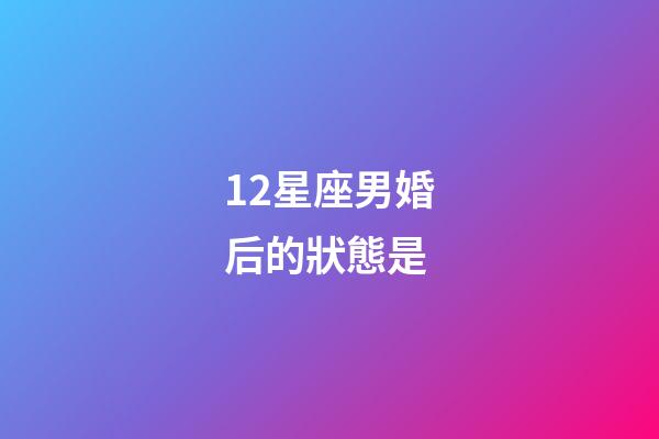 12星座男婚后的狀態是-第1張-星座運勢-玄機派