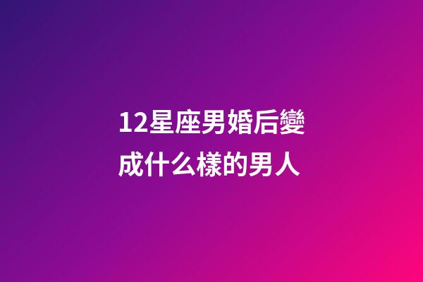 12星座男婚后變成什么樣的男人-第1張-星座運勢-玄機派