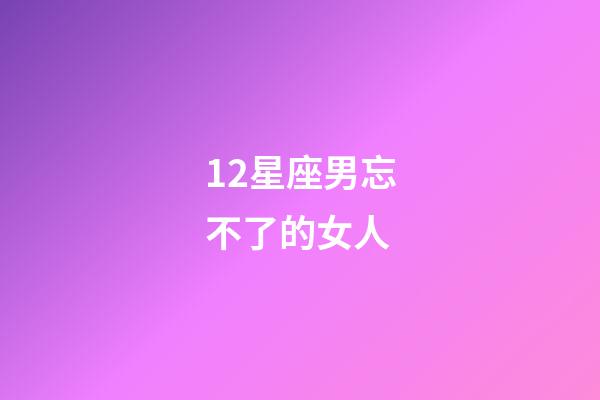 12星座男忘不了的女人-第1張-星座運勢-玄機派