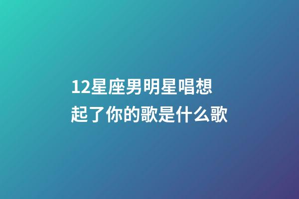 12星座男明星唱想起了你的歌是什么歌-第1張-星座運勢-玄機派