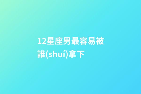12星座男最容易被誰(shuí)拿下-第1張-星座運(yùn)勢(shì)-玄機(jī)派