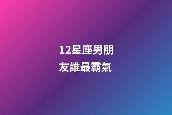 12星座男朋友誰最霸氣-第1張-星座運勢-玄機派