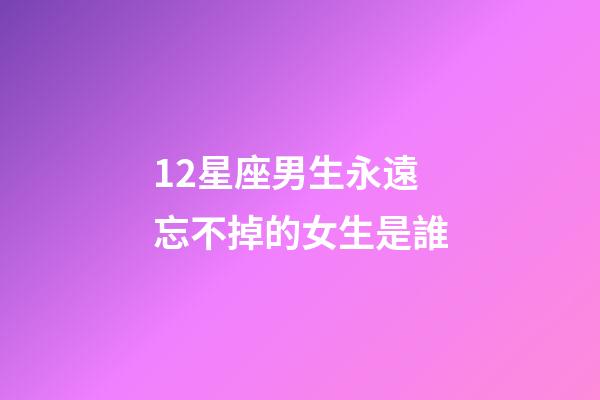 12星座男生永遠忘不掉的女生是誰-第1張-星座運勢-玄機派