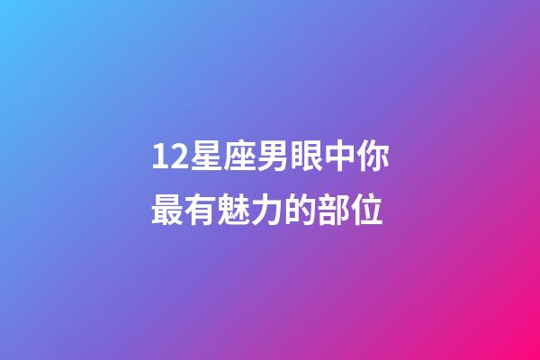 12星座男眼中你最有魅力的部位-第1張-星座運勢-玄機派