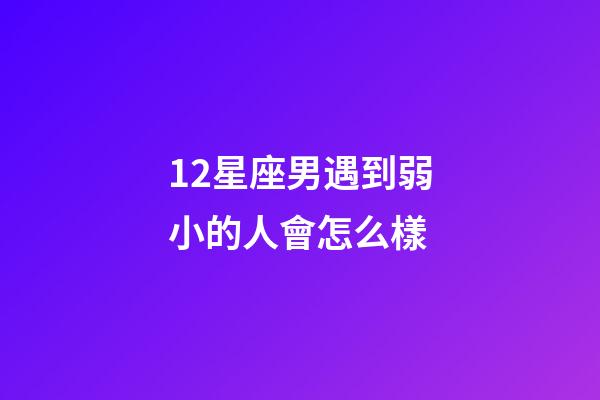 12星座男遇到弱小的人會怎么樣