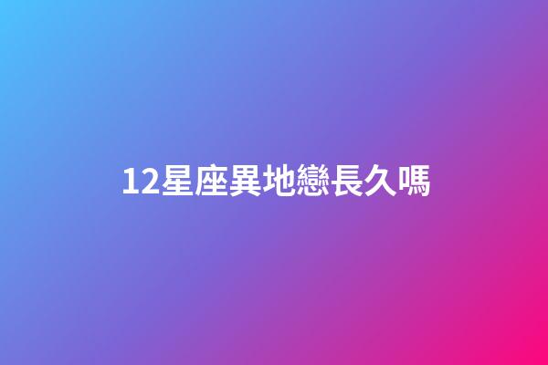 12星座異地戀長久嗎-第1張-星座運勢-玄機派