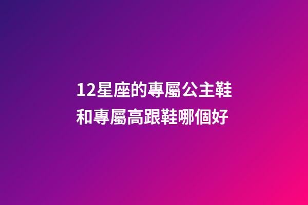 12星座的專屬公主鞋和專屬高跟鞋哪個好-第1張-星座運勢-玄機派