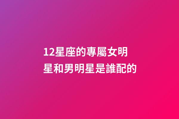 12星座的專屬女明星和男明星是誰配的-第1張-星座運勢-玄機派