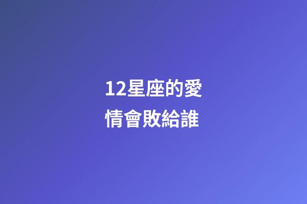 12星座的愛情會敗給誰-第1張-星座運勢-玄機派