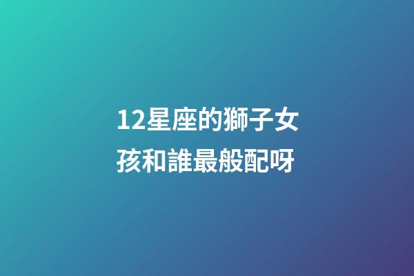 12星座的獅子女孩和誰最般配呀-第1張-星座運勢-玄機派