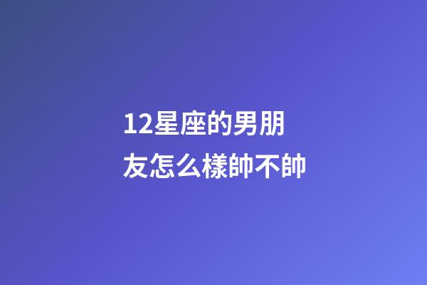 12星座的男朋友怎么樣帥不帥-第1張-星座運勢-玄機派