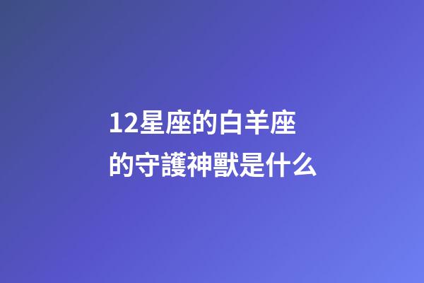 12星座的白羊座的守護神獸是什么-第1張-星座運勢-玄機派