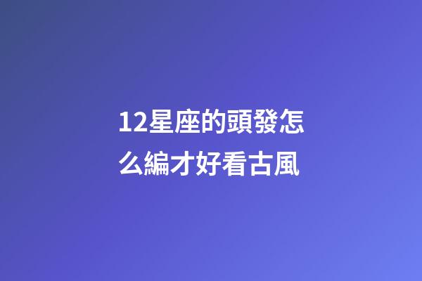 12星座的頭發怎么編才好看古風-第1張-星座運勢-玄機派