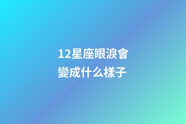 12星座眼淚會變成什么樣子-第1張-星座運勢-玄機派