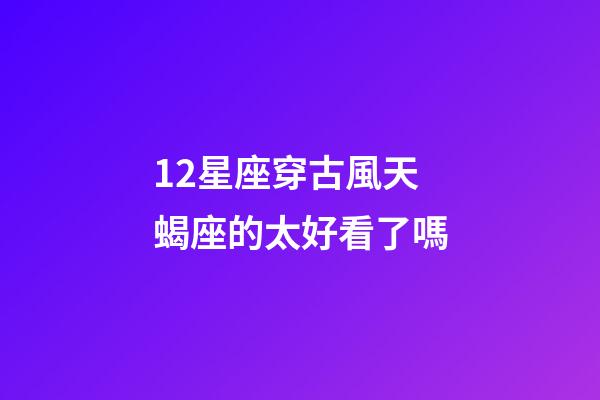 12星座穿古風天蝎座的太好看了嗎-第1張-星座運勢-玄機派
