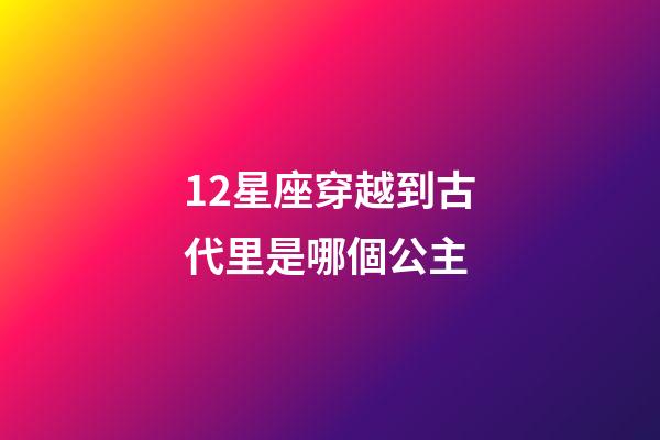 12星座穿越到古代里是哪個公主-第1張-星座運勢-玄機派
