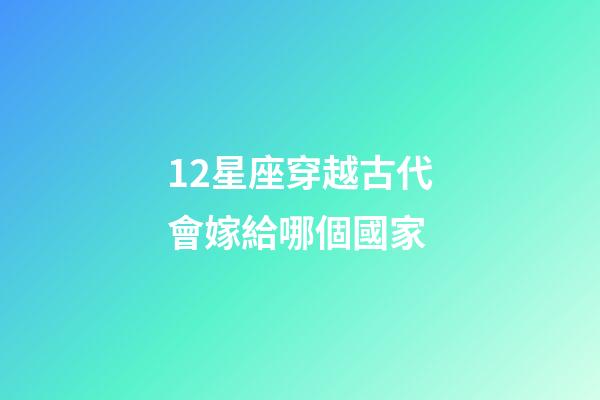 12星座穿越古代會嫁給哪個國家-第1張-星座運勢-玄機派