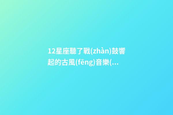 12星座聽了戰(zhàn)鼓響起的古風(fēng)音樂(lè)-第1張-星座運(yùn)勢(shì)-玄機(jī)派