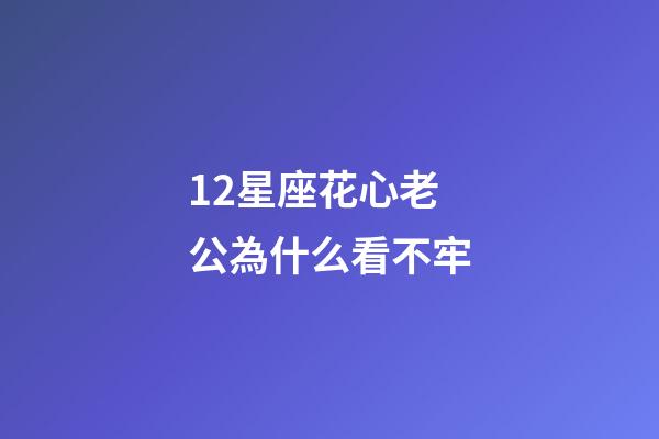 12星座花心老公為什么看不牢