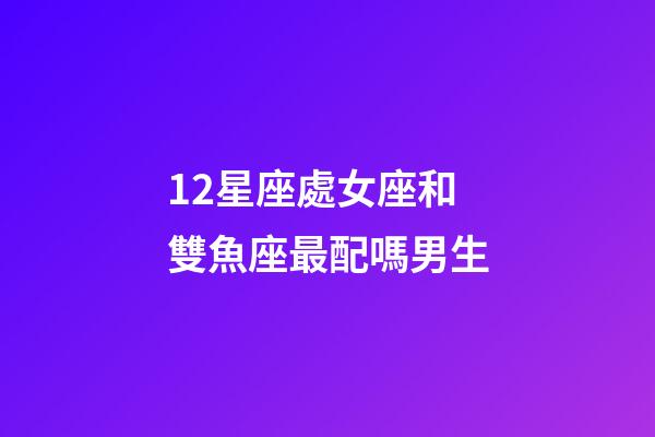 12星座處女座和雙魚座最配嗎男生-第1張-星座運勢-玄機派