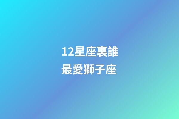 12星座裏誰最愛獅子座-第1張-星座運勢-玄機派