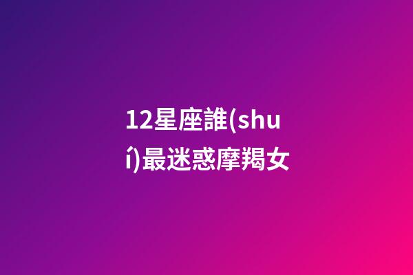 12星座誰(shuí)最迷惑摩羯女-第1張-星座運(yùn)勢(shì)-玄機(jī)派