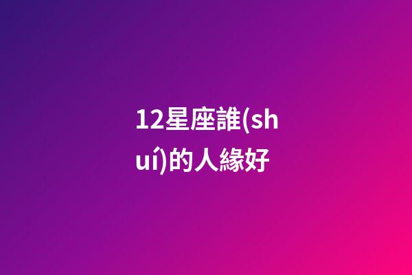 12星座誰(shuí)的人緣好-第1張-星座運(yùn)勢(shì)-玄機(jī)派