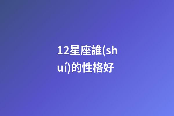 12星座誰(shuí)的性格好-第1張-星座運(yùn)勢(shì)-玄機(jī)派