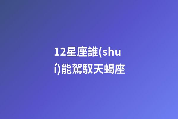 12星座誰(shuí)能駕馭天蝎座-第1張-星座運(yùn)勢(shì)-玄機(jī)派