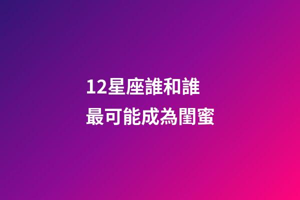 12星座誰和誰最可能成為閨蜜-第1張-星座運勢-玄機派