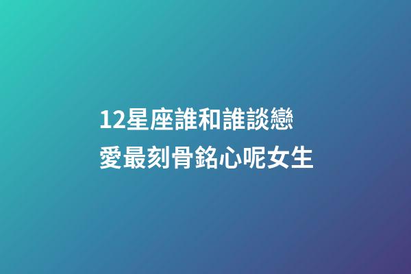 12星座誰和誰談戀愛最刻骨銘心呢女生-第1張-星座運勢-玄機派