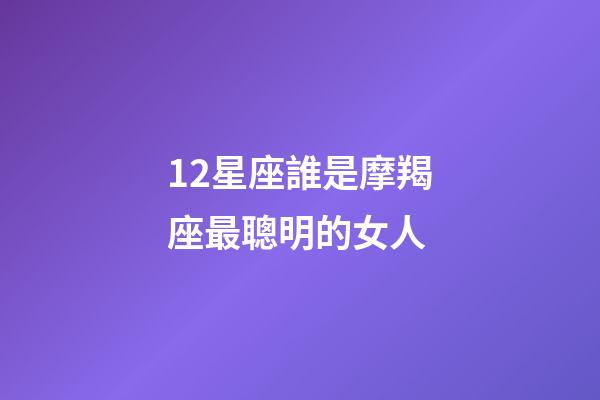 12星座誰是摩羯座最聰明的女人-第1張-星座運勢-玄機派
