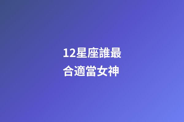 12星座誰最合適當女神-第1張-星座運勢-玄機派