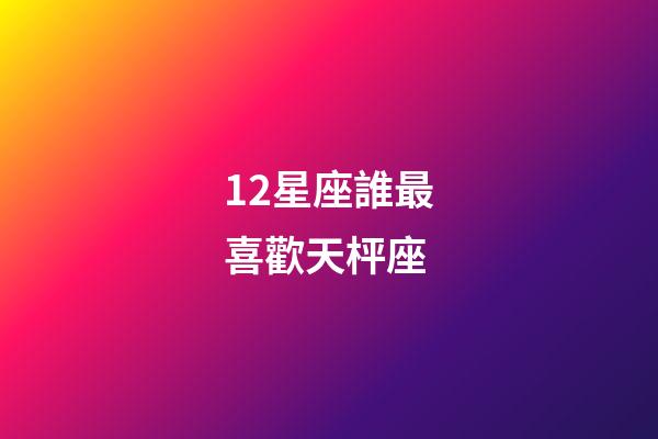 12星座誰最喜歡天枰座-第1張-星座運勢-玄機派