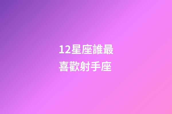 12星座誰最喜歡射手座-第1張-星座運勢-玄機派