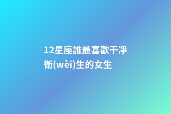 12星座誰最喜歡干凈衛(wèi)生的女生-第1張-星座運(yùn)勢(shì)-玄機(jī)派