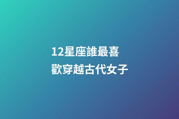 12星座誰最喜歡穿越古代女子-第1張-星座運勢-玄機派
