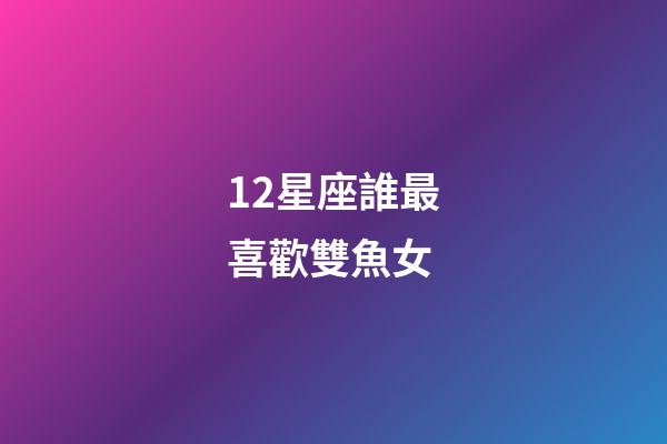 12星座誰最喜歡雙魚女-第1張-星座運勢-玄機派