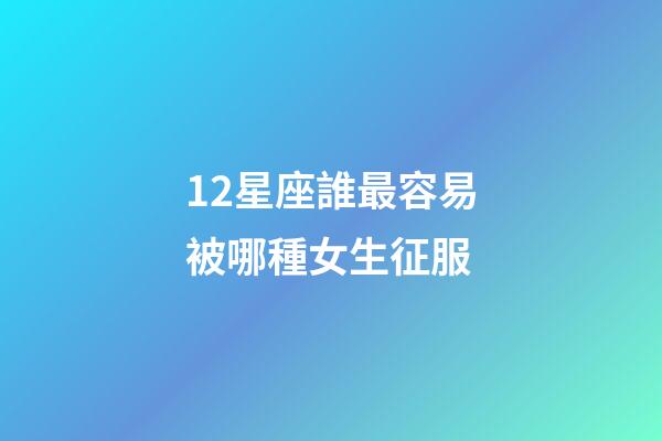 12星座誰最容易被哪種女生征服-第1張-星座運勢-玄機派