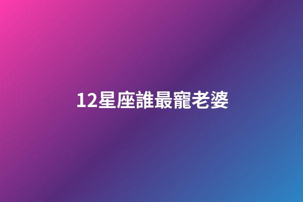 12星座誰最寵老婆-第1張-星座運勢-玄機派