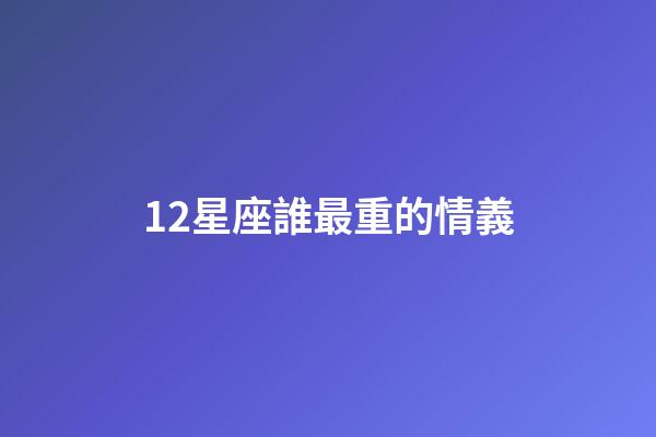 12星座誰最重的情義-第1張-星座運勢-玄機派