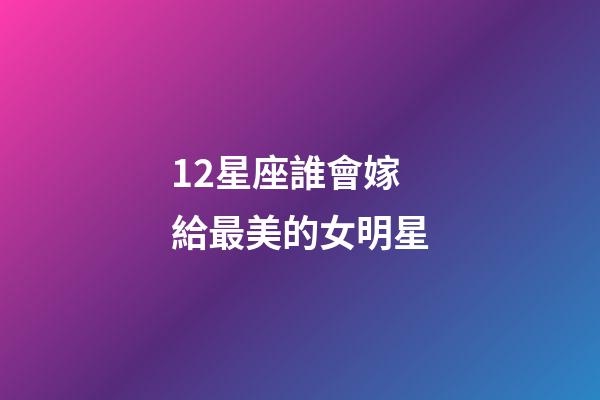 12星座誰會嫁給最美的女明星-第1張-星座運勢-玄機派