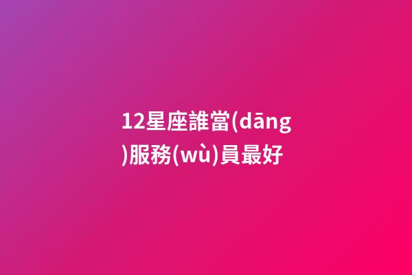 12星座誰當(dāng)服務(wù)員最好