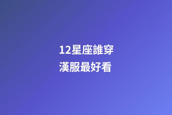 12星座誰穿漢服最好看-第1張-星座運勢-玄機派