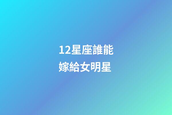 12星座誰能嫁給女明星-第1張-星座運勢-玄機派