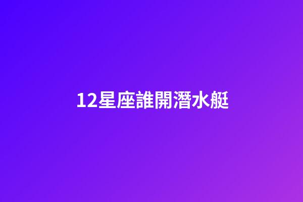 12星座誰開潛水艇-第1張-星座運勢-玄機派