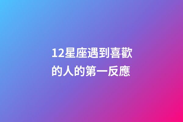 12星座遇到喜歡的人的第一反應-第1張-星座運勢-玄機派